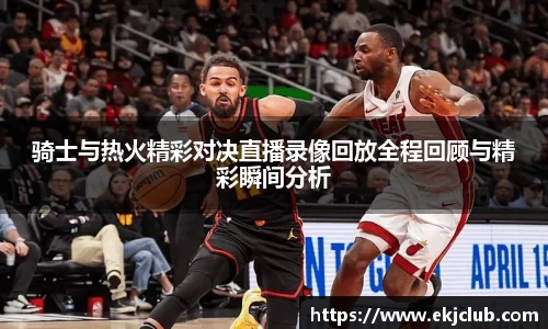 骑士与热火精彩对决直播录像回放全程回顾与精彩瞬间分析